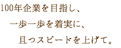 100年企業を目指し、 一歩一歩を着実に、 且つスピードを上げて。